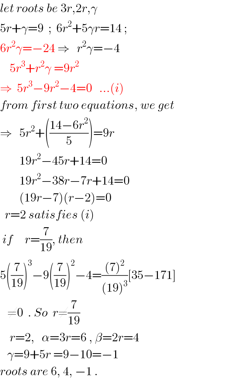 let roots be 3r,2r,γ  5r+γ=9  ;  6r^2 +5γr=14 ;  6r^2 γ=−24 ⇒   r^2 γ=−4      5r^3 +r^2 γ =9r^2   ⇒  5r^3 −9r^2 −4=0   ...(i)  from first two equations, we get  ⇒   5r^2 +(((14−6r^2 )/5))=9r          19r^2 −45r+14=0          19r^2 −38r−7r+14=0          (19r−7)(r−2)=0    r=2 satisfies (i)   if     r=(7/(19)), then  5((7/(19)))^3 −9((7/(19)))^2 −4=(((7)^2 )/((19)^3 ))[35−171]     ≠0  . So  r≠(7/(19))      r=2,   α=3r=6 , β=2r=4     γ=9+5r =9−10=−1  roots are 6, 4, −1 .  
