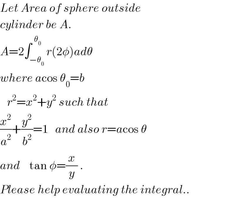 Let Area of sphere outside  cylinder be A.  A=2∫_(−θ_0 ) ^(  θ_0 ) r(2φ)adθ  where acos θ_0 =b     r^2 =x^2 +y^2  such that   (x^2 /a^2 )+(y^2 /b^2 )=1   and also r=acos θ  and    tan φ=(x/y) .  Please help evaluating the integral..  