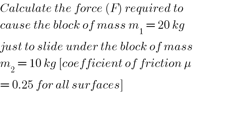 Calculate the force (F) required to  cause the block of mass m_1  = 20 kg  just to slide under the block of mass  m_2  = 10 kg [coefficient of friction μ  = 0.25 for all surfaces]  