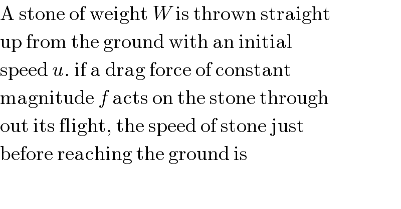 A stone of weight W is thrown straight  up from the ground with an initial  speed u. if a drag force of constant  magnitude f acts on the stone through  out its flight, the speed of stone just  before reaching the ground is  
