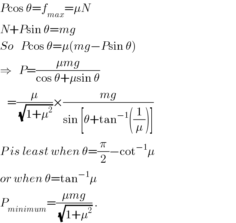 Pcos θ=f_(max) =μN  N+Psin θ=mg  So   Pcos θ=μ(mg−Psin θ)  ⇒   P=((μmg)/(cos θ+μsin θ))     =(μ/(√(1+μ^2 )))×((mg)/(sin [θ+tan^(−1) ((1/μ))]))  P is least when θ=(π/2)−cot^(−1) μ  or when θ=tan^(−1) μ  P_(minimum) =((μmg)/(√(1+μ^2 ))) .  