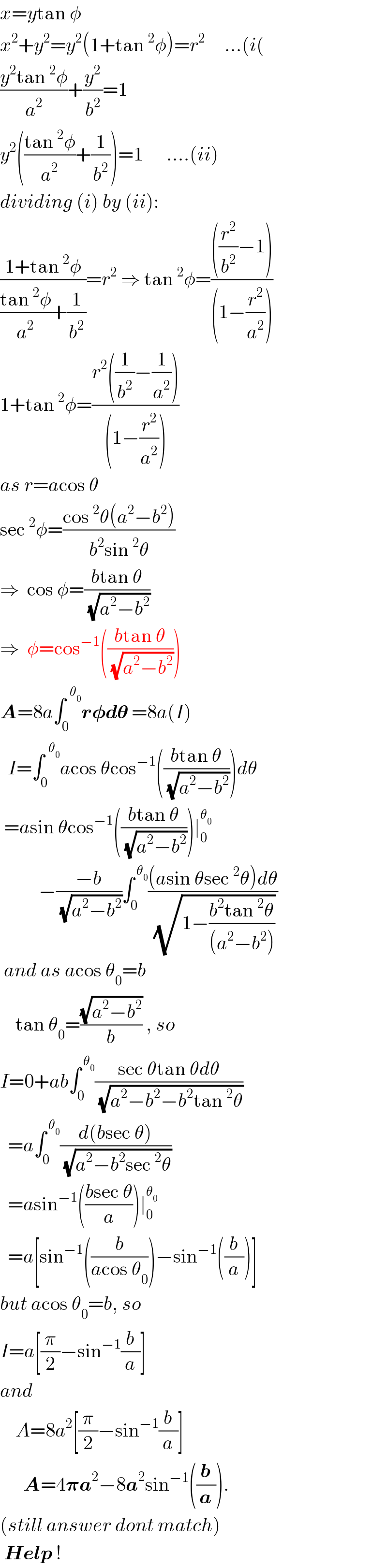 x=ytan φ  x^2 +y^2 =y^2 (1+tan^2 φ)=r^2      ...(i(  ((y^2 tan^2 φ)/a^2 )+(y^2 /b^2 )=1  y^2 (((tan^2 φ)/a^2 )+(1/b^2 ))=1      ....(ii)  dividing (i) by (ii):  ((1+tan^2 φ)/(((tan^2 φ)/a^2 )+(1/b^2 )))=r^2  ⇒ tan^2 φ=((((r^2 /b^2 )−1))/((1−(r^2 /a^2 ))))  1+tan^2 φ=((r^2 ((1/b^2 )−(1/a^2 )))/((1−(r^2 /a^2 ))))  as r=acos θ  sec^2 φ=((cos^2 θ(a^2 −b^2 ))/(b^2 sin^2 θ))  ⇒  cos φ=((btan θ)/(√(a^2 −b^2 )))   ⇒  φ=cos^(−1) (((btan θ)/(√(a^2 −b^2 ))))  A=8a∫_0 ^(  θ_0 ) r𝛗d𝛉 =8a(I)    I=∫_0 ^(  θ_0 ) acos θcos^(−1) (((btan θ)/(√(a^2 −b^2 ))))dθ   =asin θcos^(−1) (((btan θ)/(√(a^2 −b^2 ))))∣_0 ^θ_0                −((−b)/(√(a^2 −b^2 )))∫_0 ^( θ_0 ) (((asin θsec^2 θ)dθ)/(√(1−((b^2 tan^2 θ)/((a^2 −b^2 ))))))   and as acos θ_0 =b      tan θ_0 =((√(a^2 −b^2 ))/b) , so  I=0+ab∫_0 ^( θ_0 ) ((sec θtan θdθ)/(√(a^2 −b^2 −b^2 tan^2 θ)))    =a∫_0 ^( θ_0 ) ((d(bsec θ))/(√(a^2 −b^2 sec^2 θ)))    =asin^(−1) (((bsec θ)/a))∣_0 ^θ_0      =a[sin^(−1) ((b/(acos θ_0 )))−sin^(−1) ((b/a))]  but acos θ_0 =b, so  I=a[(π/2)−sin^(−1) (b/a)]  and      A=8a^2 [(π/2)−sin^(−1) (b/a)]        A=4𝛑a^2 −8a^2 sin^(−1) ((b/a)).  (still answer dont match)   Help !  