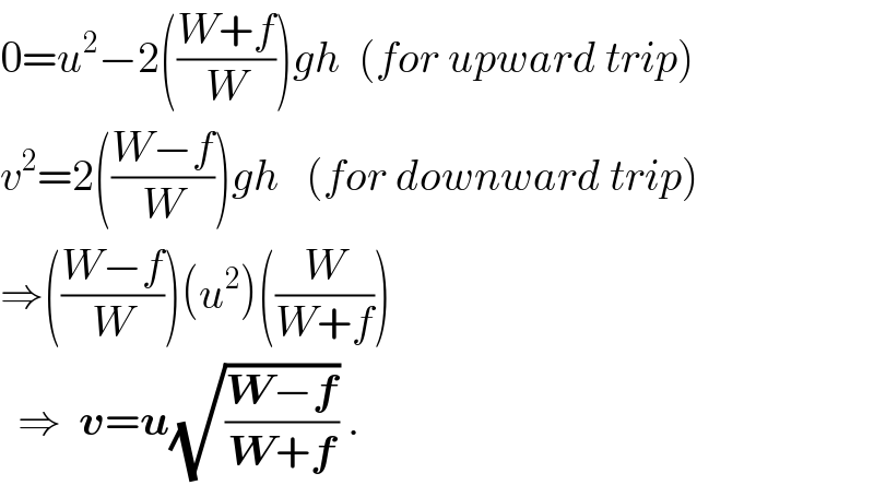0=u^2 −2(((W+f)/W))gh  (for upward trip)  v^2 =2(((W−f)/W))gh   (for downward trip)  ⇒(((W−f)/W))(u^2 )((W/(W+f)))    ⇒  v=u(√((W−f)/(W+f))) .  