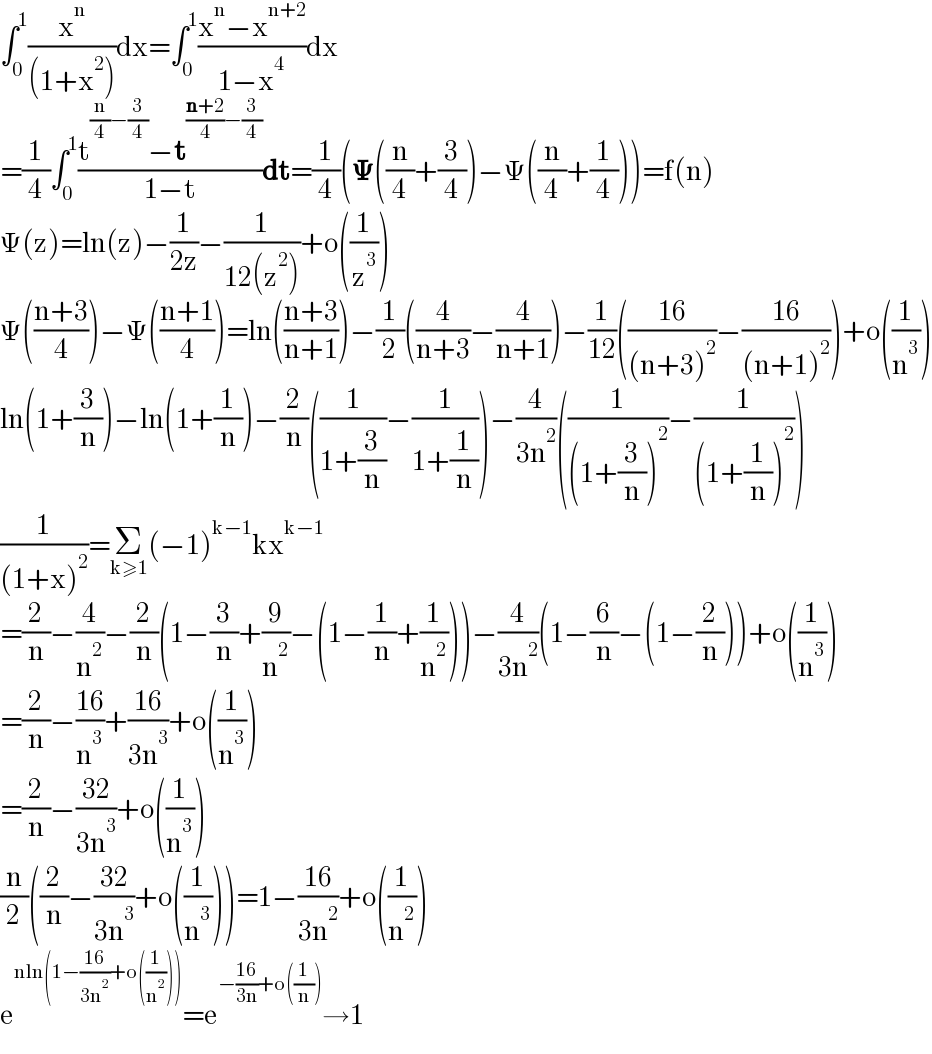 ∫_0 ^1 (x^n /((1+x^2 )))dx=∫_0 ^1 ((x^n −x^(n+2) )/(1−x^4 ))dx  =(1/4)∫_0 ^1 ((t^((n/4)−(3/4)) −t^(((n+2)/4)−(3/4)) )/(1−t))dt=(1/4)(𝚿((n/4)+(3/4))−Ψ((n/4)+(1/4)))=f(n)  Ψ(z)=ln(z)−(1/(2z))−(1/(12(z^2 )))+o((1/z^3 ))  Ψ(((n+3)/4))−Ψ(((n+1)/4))=ln(((n+3)/(n+1)))−(1/2)((4/(n+3))−(4/(n+1)))−(1/(12))(((16)/((n+3)^2 ))−((16)/((n+1)^2 )))+o((1/n^3 ))  ln(1+(3/n))−ln(1+(1/n))−(2/n)((1/(1+(3/n)))−(1/(1+(1/n))))−(4/(3n^2 ))((1/((1+(3/n))^2 ))−(1/((1+(1/n))^2 )))  (1/((1+x)^2 ))=Σ_(k≥1) (−1)^(k−1) kx^(k−1)   =(2/n)−(4/n^2 )−(2/n)(1−(3/n)+(9/n^2 )−(1−(1/n)+(1/n^2 )))−(4/(3n^2 ))(1−(6/n)−(1−(2/n)))+o((1/n^3 ))  =(2/n)−((16)/n^3 )+((16)/(3n^3 ))+o((1/n^3 ))  =(2/n)−((32)/(3n^3 ))+o((1/n^3 ))  (n/2)((2/n)−((32)/(3n^3 ))+o((1/n^3 )))=1−((16)/(3n^2 ))+o((1/n^2 ))  e^(nln(1−((16)/(3n^2 ))+o((1/n^2 )))) =e^(−((16)/(3n))+o((1/n))) →1  