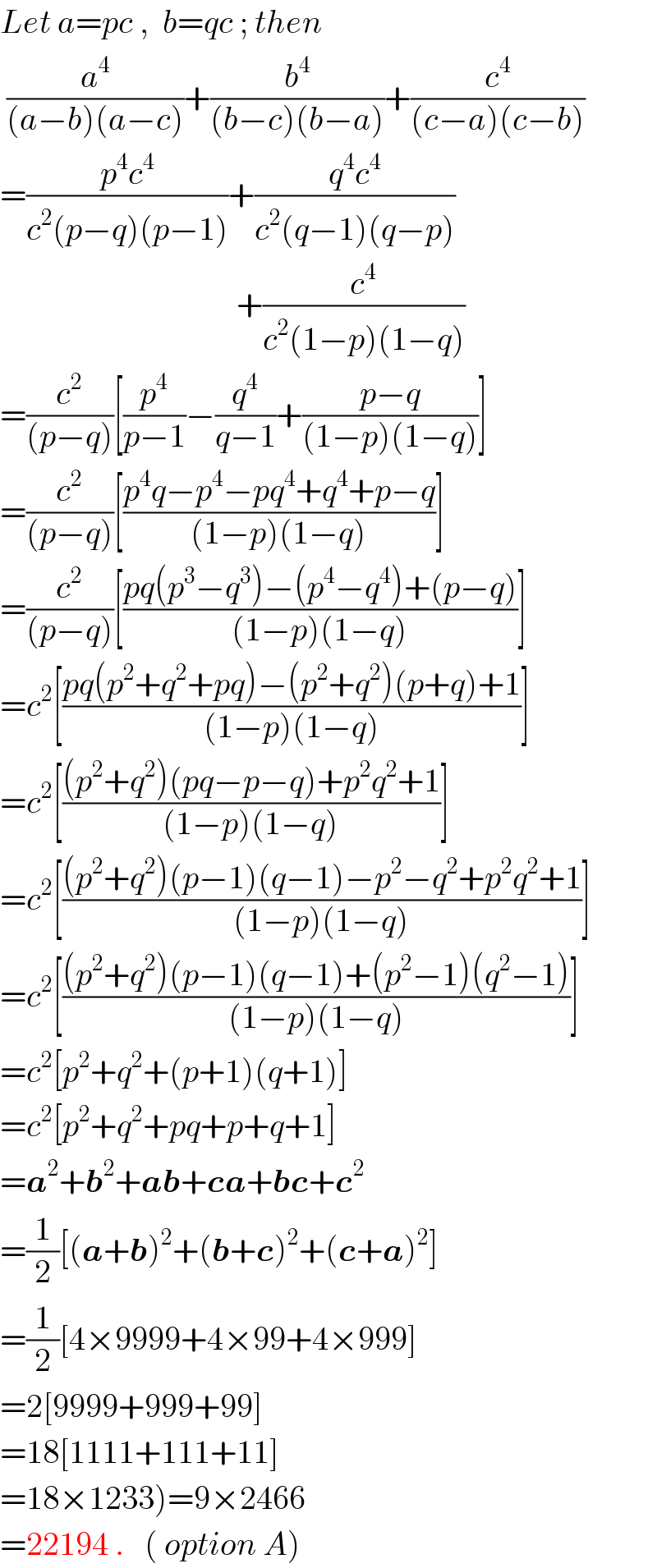 Let a=pc ,  b=qc ; then   (a^4 /((a−b)(a−c)))+(b^4 /((b−c)(b−a)))+(c^4 /((c−a)(c−b)))  =((p^4 c^4 )/(c^2 (p−q)(p−1)))+((q^4 c^4 )/(c^2 (q−1)(q−p)))                                      +(c^4 /(c^2 (1−p)(1−q)))  =(c^2 /((p−q)))[(p^4 /(p−1))−(q^4 /(q−1))+((p−q)/((1−p)(1−q)))]  =(c^2 /((p−q)))[((p^4 q−p^4 −pq^4 +q^4 +p−q)/((1−p)(1−q)))]  =(c^2 /((p−q)))[((pq(p^3 −q^3 )−(p^4 −q^4 )+(p−q))/((1−p)(1−q)))]  =c^2 [((pq(p^2 +q^2 +pq)−(p^2 +q^2 )(p+q)+1)/((1−p)(1−q)))]  =c^2 [(((p^2 +q^2 )(pq−p−q)+p^2 q^2 +1)/((1−p)(1−q)))]  =c^2 [(((p^2 +q^2 )(p−1)(q−1)−p^2 −q^2 +p^2 q^2 +1)/((1−p)(1−q)))]  =c^2 [(((p^2 +q^2 )(p−1)(q−1)+(p^2 −1)(q^2 −1))/((1−p)(1−q)))]  =c^2 [p^2 +q^2 +(p+1)(q+1)]  =c^2 [p^2 +q^2 +pq+p+q+1]  =a^2 +b^2 +ab+ca+bc+c^2   =(1/2)[(a+b)^2 +(b+c)^2 +(c+a)^2 ]  =(1/2)[4×9999+4×99+4×999]  =2[9999+999+99]  =18[1111+111+11]  =18×1233)=9×2466  =22194 .   ( option A)  