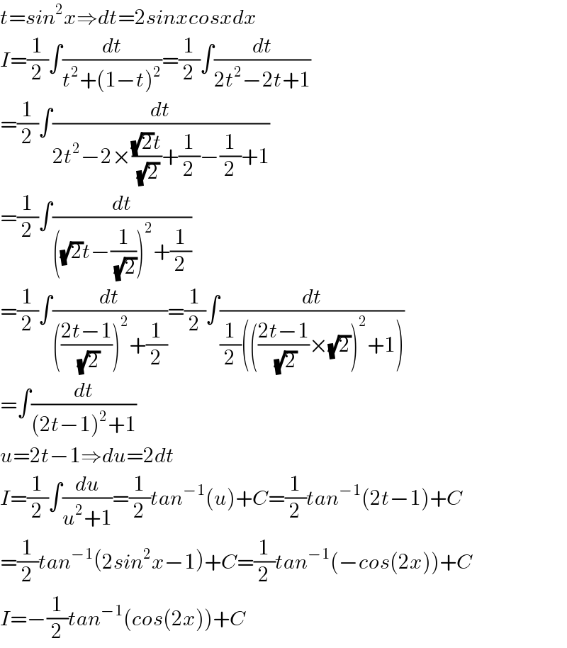 t=sin^2 x⇒dt=2sinxcosxdx  I=(1/2)∫(dt/(t^2 +(1−t)^2 ))=(1/2)∫(dt/(2t^2 −2t+1))  =(1/2)∫(dt/(2t^2 −2×(((√2)t)/(√2))+(1/2)−(1/2)+1))  =(1/2)∫(dt/(((√2)t−(1/(√2)))^2 +(1/2)))  =(1/2)∫(dt/((((2t−1)/(√2)))^2 +(1/2)))=(1/2)∫(dt/((1/2)((((2t−1)/(√2))×(√2))^2 +1)))  =∫(dt/((2t−1)^2 +1))  u=2t−1⇒du=2dt  I=(1/2)∫(du/(u^2 +1))=(1/2)tan^(−1) (u)+C=(1/2)tan^(−1) (2t−1)+C  =(1/2)tan^(−1) (2sin^2 x−1)+C=(1/2)tan^(−1) (−cos(2x))+C  I=−(1/2)tan^(−1) (cos(2x))+C  