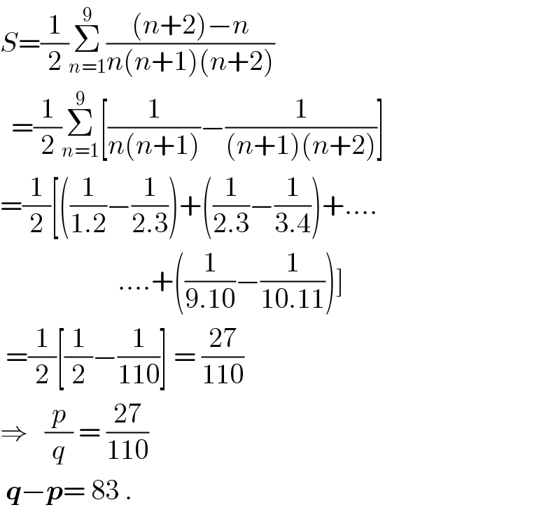 S=(1/2)Σ_(n=1) ^9 (((n+2)−n)/(n(n+1)(n+2)))    =(1/2)Σ_(n=1) ^9 [(1/(n(n+1)))−(1/((n+1)(n+2)))]  =(1/2)[((1/(1.2))−(1/(2.3)))+((1/(2.3))−(1/(3.4)))+....                       ....+((1/(9.10))−(1/(10.11)))]   =(1/2)[(1/2)−(1/(110))] = ((27)/(110))  ⇒   (p/q) = ((27)/(110))   q−p= 83 .  