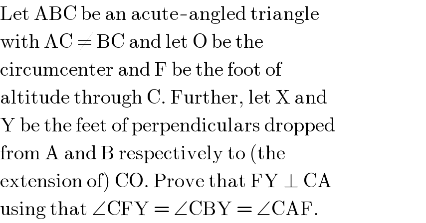 Let ABC be an acute-angled triangle  with AC ≠ BC and let O be the  circumcenter and F be the foot of  altitude through C. Further, let X and  Y be the feet of perpendiculars dropped  from A and B respectively to (the  extension of) CO. Prove that FY ⊥ CA  using that ∠CFY = ∠CBY = ∠CAF.  