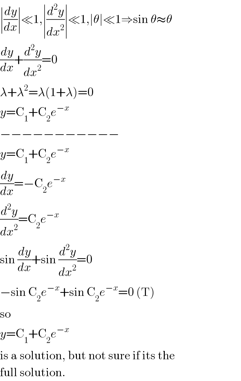 ∣(dy/dx)∣≪1,∣(d^2 y/dx^2 )∣≪1,∣θ∣≪1⇒sin θ≈θ  (dy/dx)+(d^2 y/dx^2 )=0  λ+λ^2 =λ(1+λ)=0  y=C_1 +C_2 e^(−x)   −−−−−−−−−−−  y=C_1 +C_2 e^(−x)   (dy/dx)=−C_2 e^(−x)   (d^2 y/dx^2 )=C_2 e^(−x)   sin (dy/dx)+sin (d^2 y/dx^2 )=0  −sin C_2 e^(−x) +sin C_2 e^(−x) =0 (T)  so  y=C_1 +C_2 e^(−x)   is a solution, but not sure if its the  full solution.  