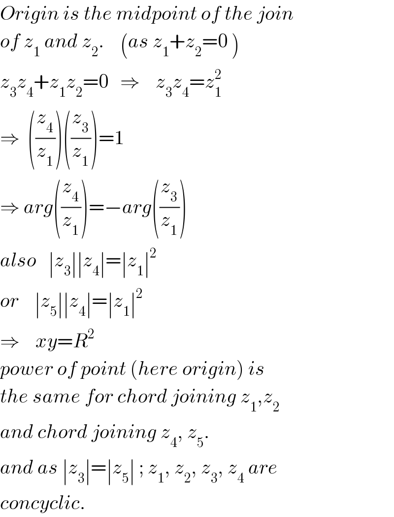 Origin is the midpoint of the join  of z_1  and z_2 .    (as z_1 +z_2 =0 )  z_3 z_4 +z_1 z_2 =0   ⇒    z_3 z_4 =z_1 ^2   ⇒  ((z_4 /z_1 ))((z_3 /z_1 ))=1  ⇒ arg((z_4 /z_1 ))=−arg((z_3 /z_1 ))  also   ∣z_3 ∣∣z_4 ∣=∣z_1 ∣^2    or    ∣z_5 ∣∣z_4 ∣=∣z_1 ∣^2   ⇒    xy=R^2   power of point (here origin) is  the same for chord joining z_1 ,z_2   and chord joining z_4 , z_5 .  and as ∣z_3 ∣=∣z_5 ∣ ; z_1 , z_2 , z_3 , z_4  are  concyclic.  
