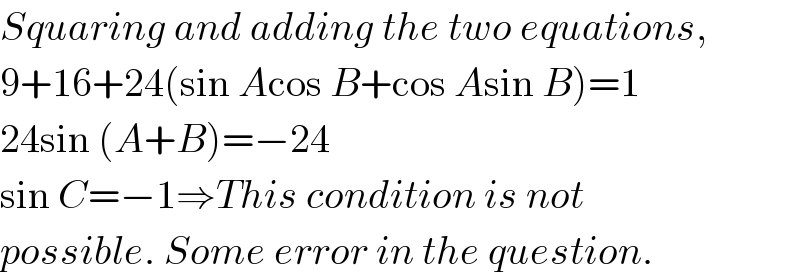 Squaring and adding the two equations,  9+16+24(sin Acos B+cos Asin B)=1  24sin (A+B)=−24  sin C=−1⇒This condition is not  possible. Some error in the question.  