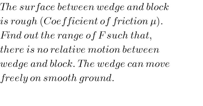 The surface between wedge and block  is rough (Coefficient of friction μ).  Find out the range of F such that,  there is no relative motion between  wedge and block. The wedge can move  freely on smooth ground.  