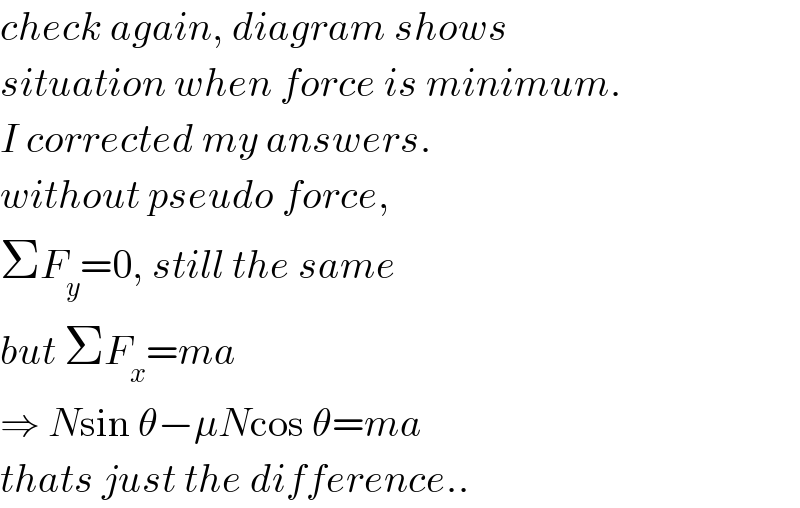 check again, diagram shows  situation when force is minimum.  I corrected my answers.  without pseudo force,  ΣF_y =0, still the same  but ΣF_x =ma  ⇒ Nsin θ−μNcos θ=ma  thats just the difference..  
