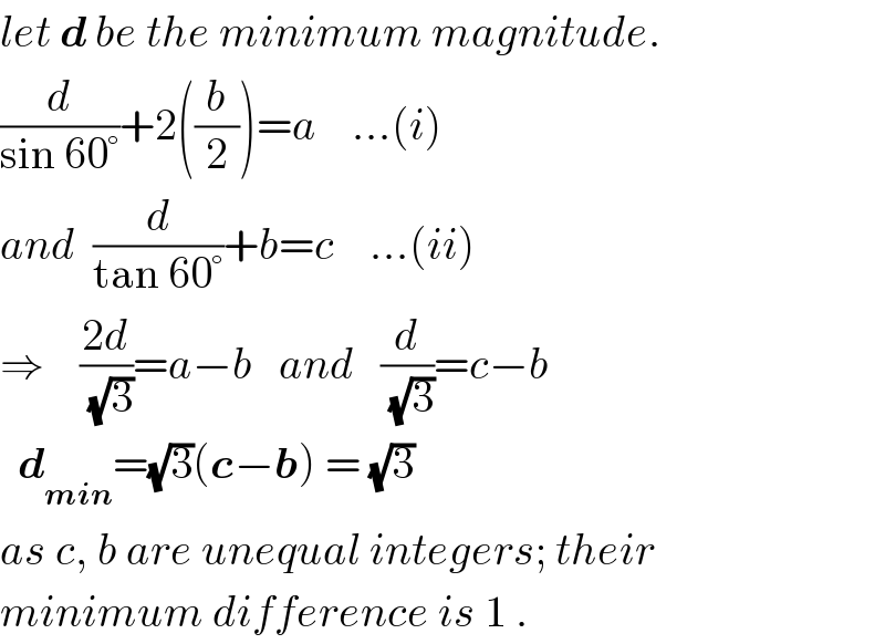 let d be the minimum magnitude.  (d/(sin 60°))+2((b/2))=a    ...(i)  and  (d/(tan 60°))+b=c    ...(ii)  ⇒    ((2d)/(√3))=a−b   and   (d/(√3))=c−b    d_(min) =(√3)(c−b) = (√3)  as c, b are unequal integers; their  minimum difference is 1 .  