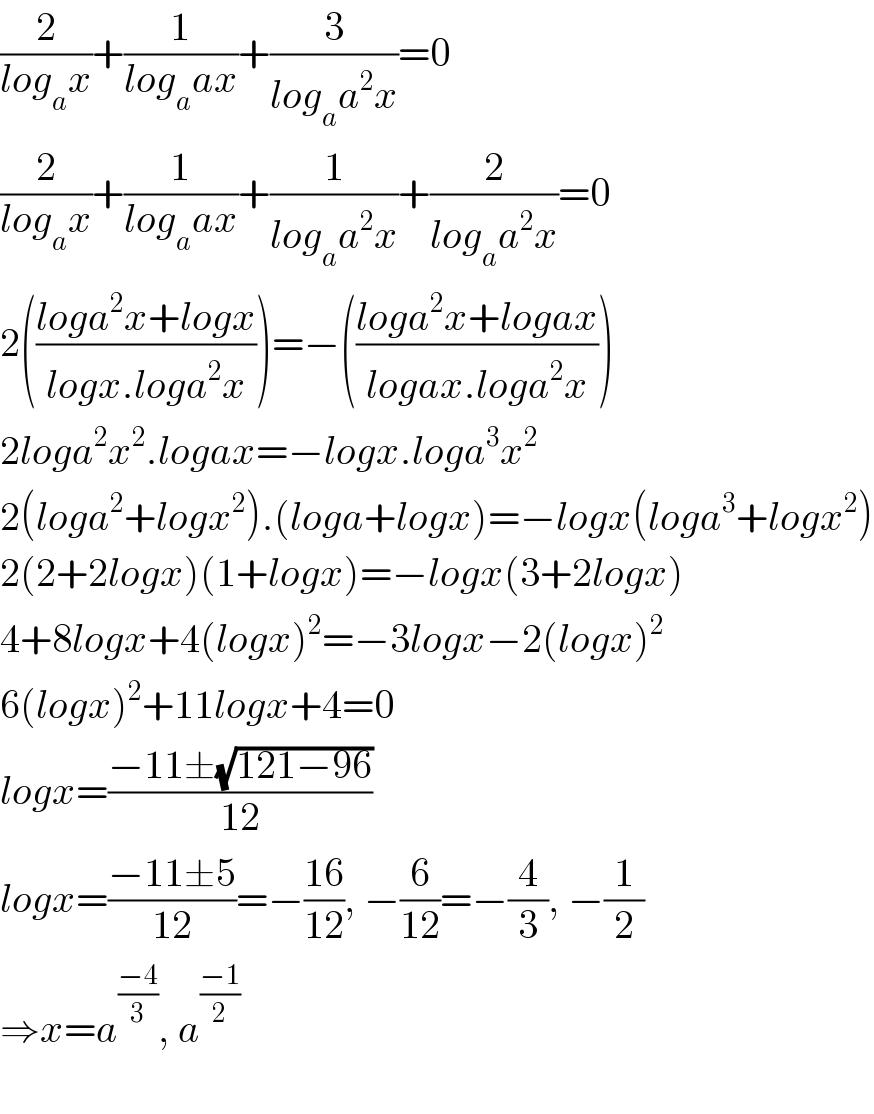 (2/(log_a x))+(1/(log_a ax))+(3/(log_a a^2 x))=0  (2/(log_a x))+(1/(log_a ax))+(1/(log_a a^2 x))+(2/(log_a a^2 x))=0  2(((loga^2 x+logx)/(logx.loga^2 x)))=−(((loga^2 x+logax)/(logax.loga^2 x)))  2loga^2 x^2 .logax=−logx.loga^3 x^2   2(loga^2 +logx^2 ).(loga+logx)=−logx(loga^3 +logx^2 )  2(2+2logx)(1+logx)=−logx(3+2logx)  4+8logx+4(logx)^2 =−3logx−2(logx)^2   6(logx)^2 +11logx+4=0  logx=((−11±(√(121−96)))/(12))  logx=((−11±5)/(12))=−((16)/(12)), −(6/(12))=−(4/3), −(1/2)  ⇒x=a^((−4)/3) , a^(((−1)/2) )     