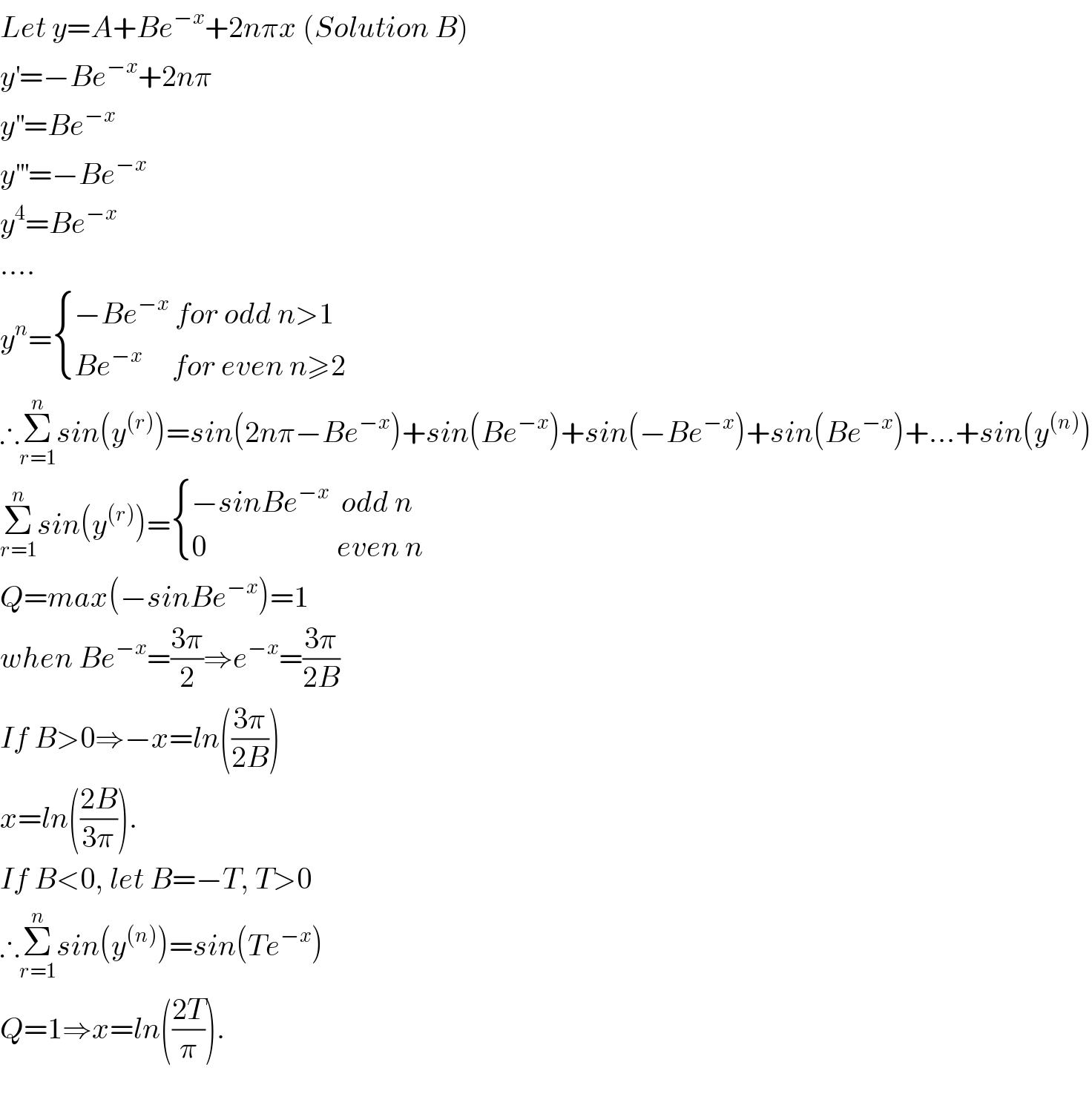 Let y=A+Be^(−x) +2nπx (Solution B)  y^′ =−Be^(−x) +2nπ  y^(′′) =Be^(−x)   y^(′′′) =−Be^(−x)   y^4 =Be^(−x)   ....  y^n = { ((−Be^(−x)  for odd n>1)),((Be^(−x)      for even n≥2)) :}  ∴Σ_(r=1) ^n sin(y^((r)) )=sin(2nπ−Be^(−x) )+sin(Be^(−x) )+sin(−Be^(−x) )+sin(Be^(−x) )+...+sin(y^((n)) )  Σ_(r=1) ^n sin(y^((r)) )= { ((−sinBe^(−x)   odd n)),((0                      even n)) :}  Q=max(−sinBe^(−x) )=1   when Be^(−x) =((3π)/2)⇒e^(−x) =((3π)/(2B))  If B>0⇒−x=ln(((3π)/(2B)))  x=ln(((2B)/(3π))).   If B<0, let B=−T, T>0  ∴Σ_(r=1) ^n sin(y^((n)) )=sin(Te^(−x) )  Q=1⇒x=ln(((2T)/π)).    