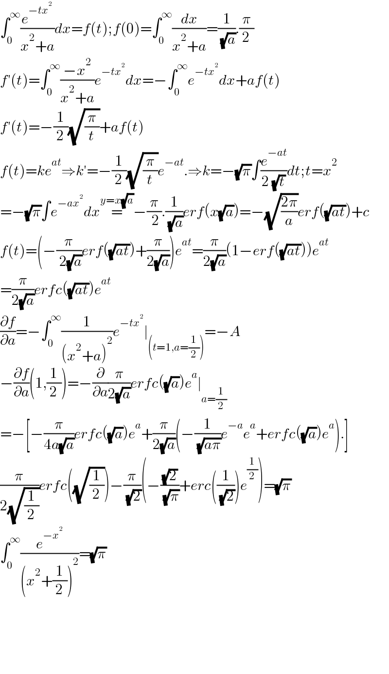 ∫_0 ^∞ (e^(−tx^2 ) /(x^2 +a))dx=f(t);f(0)=∫_0 ^∞ (dx/(x^2 +a))=(1/( (√a))).(π/2)  f′(t)=∫_0 ^∞ ((−x^2 )/(x^2 +a))e^(−tx^2 ) dx=−∫_0 ^∞ e^(−tx^2 ) dx+af(t)  f′(t)=−(1/2)(√(π/t))+af(t)  f(t)=ke^(at) ⇒k′=−(1/2)(√(π/t))e^(−at) .⇒k=−(√π)∫(e^(−at) /(2 (√t)))dt;t=x^2   =−(√π)∫e^(−ax^2 ) dx=^(y=x(√a)) −(π/( 2)).(1/( (√a)))erf(x(√a))=−(√((2π)/a))erf((√(at)))+c  f(t)=(−(π/( 2(√a)))erf((√(at)))+(π/(2(√a))))e^(at) =(π/(2(√a)))(1−erf((√(at))))e^(at)   =(π/(2(√a)))erfc((√(at)))e^(at)   (∂f/∂a)=−∫_0 ^∞ (1/((x^2 +a)^2 ))e^(−tx^2 ) ∣_((t=1,a=(1/2))) =−A  −(∂f/∂a)(1,(1/2))=−(∂/∂a)(π/(2(√a)))erfc((√a))e^a ∣_(a=(1/2))   =−[−(π/(4a(√a)))erfc((√a))e^a +(π/(2(√a)))(−(1/( (√(aπ))))e^(−a) e^a +erfc((√a))e^a ).]  (π/(2(√(1/2))))erfc((√(1/2)))−(π/( (√2)))(−((√2)/( (√π)))+erc((1/( (√2))))e^(1/2) )=(√π)  ∫_0 ^∞ (e^(−x^2 ) /((x^2 +(1/2))^2 ))=(√π)          