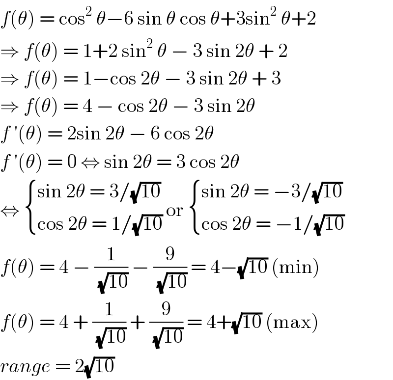 f(θ) = cos^2  θ−6 sin θ cos θ+3sin^2  θ+2  ⇒ f(θ) = 1+2 sin^2  θ − 3 sin 2θ + 2  ⇒ f(θ) = 1−cos 2θ − 3 sin 2θ + 3  ⇒ f(θ) = 4 − cos 2θ − 3 sin 2θ  f ′(θ) = 2sin 2θ − 6 cos 2θ  f ′(θ) = 0 ⇔ sin 2θ = 3 cos 2θ  ⇔  { ((sin 2θ = 3/(√(10)))),((cos 2θ = 1/(√(10)))) :} or  { ((sin 2θ = −3/(√(10)))),((cos 2θ = −1/(√(10)))) :}  f(θ) = 4 − (1/(√(10))) − (9/(√(10))) = 4−(√(10)) (min)  f(θ) = 4 + (1/(√(10))) + (9/(√(10))) = 4+(√(10)) (max)  range = 2(√(10))  