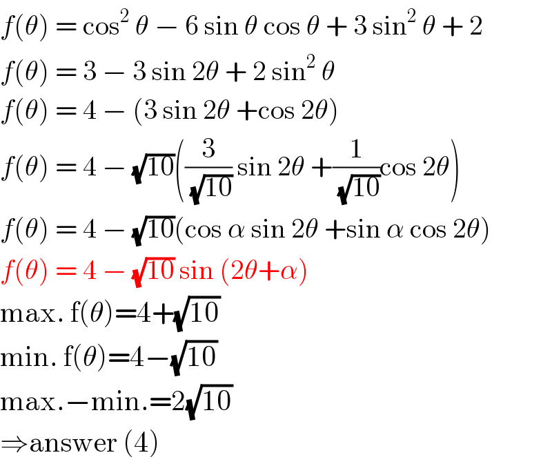 f(θ) = cos^2  θ − 6 sin θ cos θ + 3 sin^2  θ + 2  f(θ) = 3 − 3 sin 2θ + 2 sin^2  θ   f(θ) = 4 − (3 sin 2θ +cos 2θ)  f(θ) = 4 − (√(10))((3/(√(10))) sin 2θ +(1/(√(10)))cos 2θ)  f(θ) = 4 − (√(10))(cos α sin 2θ +sin α cos 2θ)  f(θ) = 4 − (√(10)) sin (2θ+α)  max. f(θ)=4+(√(10))  min. f(θ)=4−(√(10))  max.−min.=2(√(10))  ⇒answer (4)  