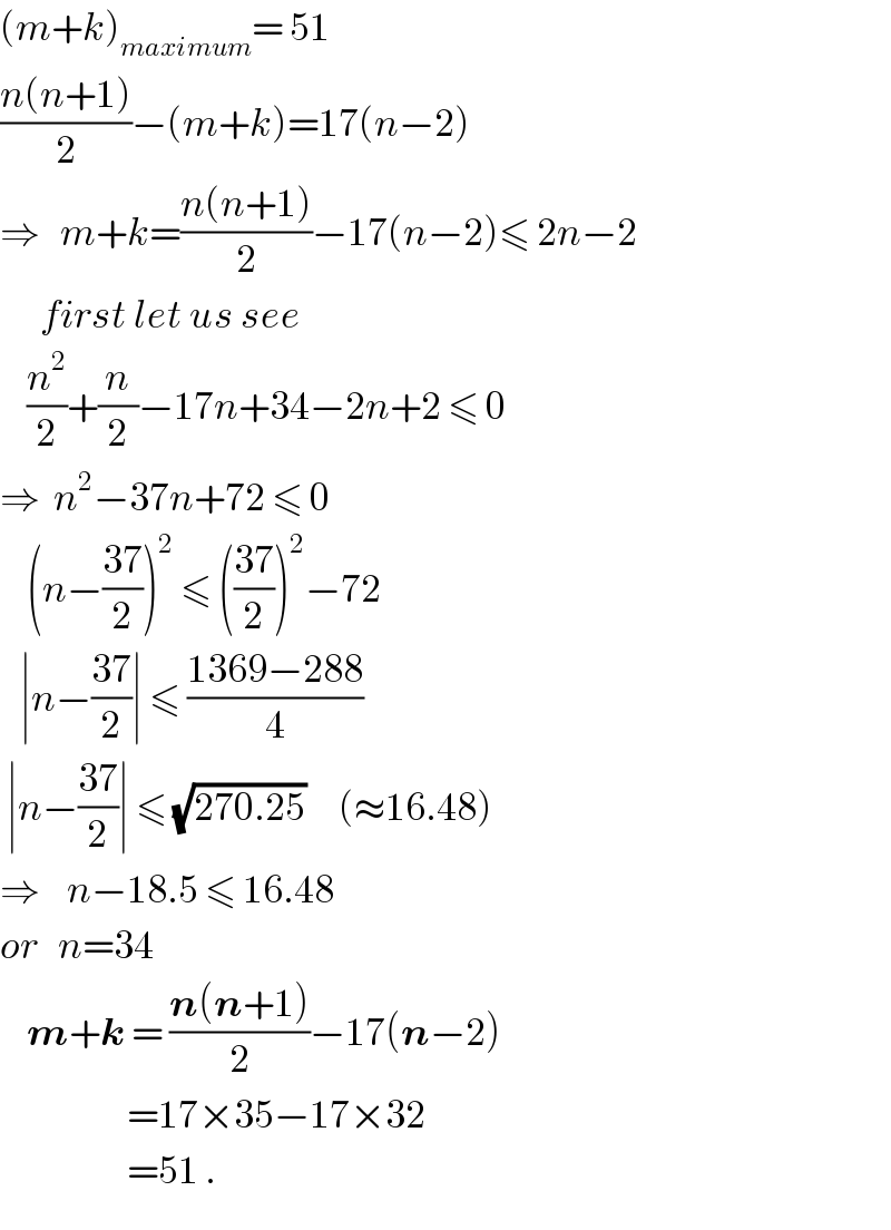(m+k)_(maximum) = 51  ((n(n+1))/2)−(m+k)=17(n−2)  ⇒   m+k=((n(n+1))/2)−17(n−2)≤ 2n−2        first let us see      (n^2 /2)+(n/2)−17n+34−2n+2 ≤ 0  ⇒  n^2 −37n+72 ≤ 0      (n−((37)/2))^2  ≤ (((37)/2))^2 −72     ∣n−((37)/2)∣ ≤ ((1369−288)/4)   ∣n−((37)/2)∣ ≤ (√(270.25))     (≈16.48)  ⇒    n−18.5 ≤ 16.48  or   n=34      m+k = ((n(n+1))/2)−17(n−2)                     =17×35−17×32                     =51 .  