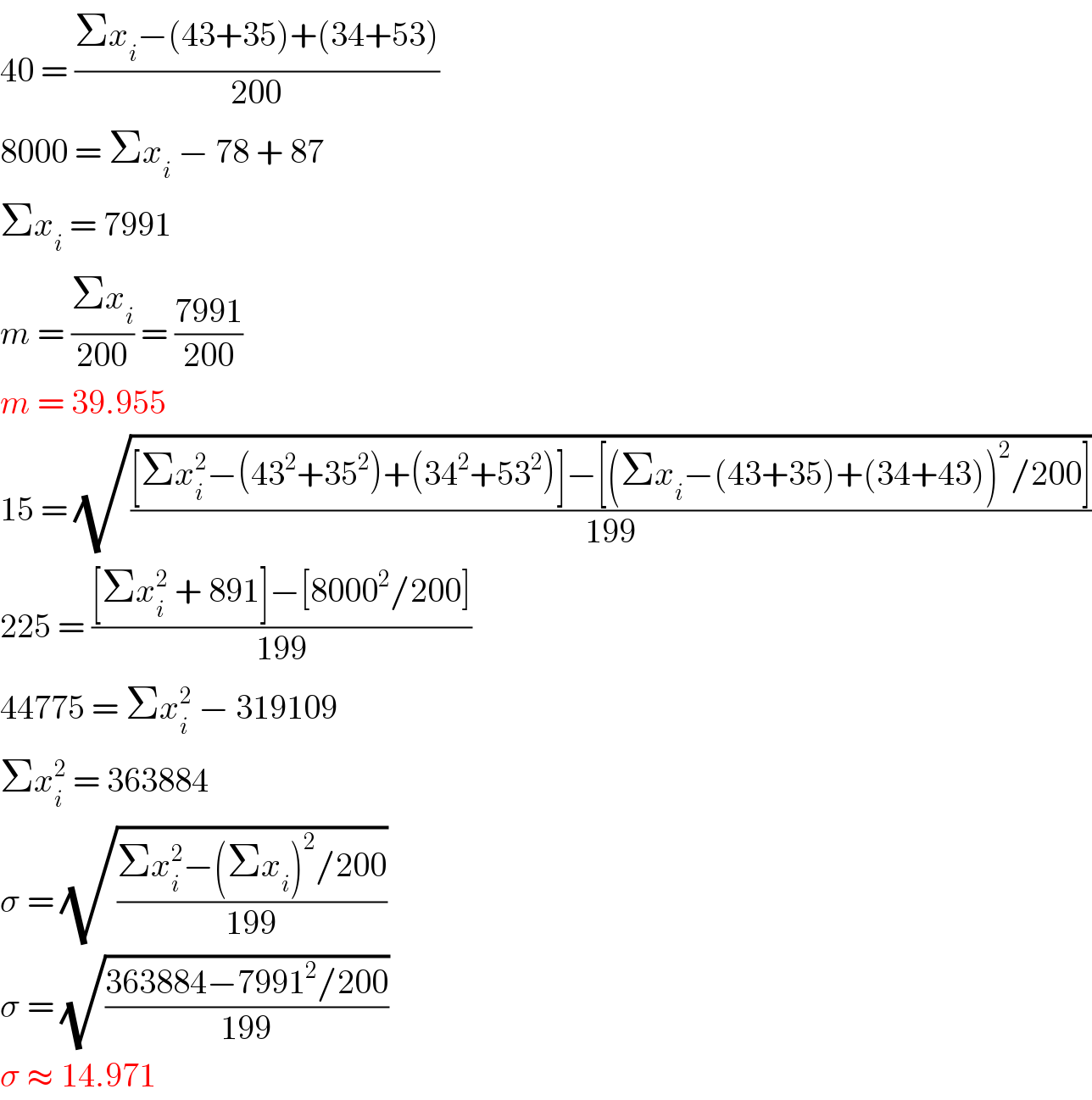 40 = ((Σx_i −(43+35)+(34+53))/(200))  8000 = Σx_i  − 78 + 87  Σx_i  = 7991  m = ((Σx_i )/(200)) = ((7991)/(200))  m = 39.955  15 = (√(([Σx_i ^2 −(43^2 +35^2 )+(34^2 +53^2 )]−[(Σx_i −(43+35)+(34+43))^2 /200])/(199)))  225 = (([Σx_i ^2  + 891]−[8000^2 /200])/(199))  44775 = Σx_i ^2  − 319109  Σx_i ^2  = 363884  σ = (√((Σx_i ^2 −(Σx_i )^2 /200)/(199)))  σ = (√((363884−7991^2 /200)/(199)))  σ ≈ 14.971  