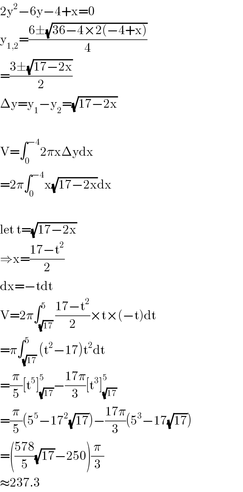 2y^2 −6y−4+x=0  y_(1,2) =((6±(√(36−4×2(−4+x))))/4)  =((3±(√(17−2x)))/2)  Δy=y_1 −y_2 =(√(17−2x))    V=∫_0 ^(−4) 2πxΔydx  =2π∫_0 ^(−4) x(√(17−2x))dx    let t=(√(17−2x))  ⇒x=((17−t^2 )/2)  dx=−tdt  V=2π∫_(√(17)) ^5 ((17−t^2 )/2)×t×(−t)dt  =π∫_(√(17)) ^5 (t^2 −17)t^2 dt  =(π/5)[t^5 ]_(√(17)) ^5 −((17π)/3)[t^3 ]_(√(17)) ^5   =(π/5)(5^5 −17^2 (√(17)))−((17π)/3)(5^3 −17(√(17)))  =(((578)/5)(√(17))−250)(π/3)  ≈237.3  