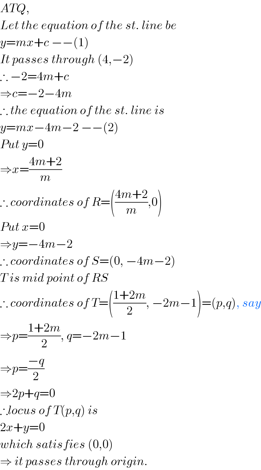 ATQ,  Let the equation of the st. line be  y=mx+c −−(1)  It passes through (4,−2)  ∴ −2=4m+c  ⇒c=−2−4m  ∴ the equation of the st. line is  y=mx−4m−2 −−(2)  Put y=0  ⇒x=((4m+2)/m)  ∴ coordinates of R=(((4m+2)/m),0)  Put x=0  ⇒y=−4m−2  ∴ coordinates of S=(0, −4m−2)  T is mid point of RS  ∴ coordinates of T=(((1+2m)/2), −2m−1)=(p,q), say  ⇒p=((1+2m)/2), q=−2m−1  ⇒p=((−q)/2)  ⇒2p+q=0  ∴locus of T(p,q) is  2x+y=0  which satisfies (0,0)  ⇒ it passes through origin.  