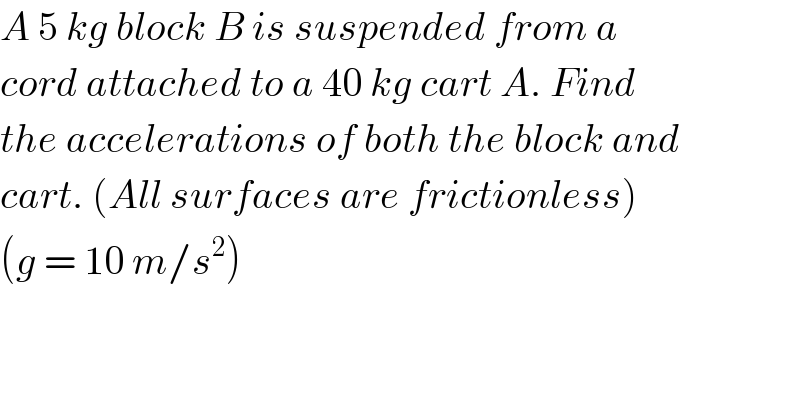 A 5 kg block B is suspended from a  cord attached to a 40 kg cart A. Find  the accelerations of both the block and  cart. (All surfaces are frictionless)  (g = 10 m/s^2 )  