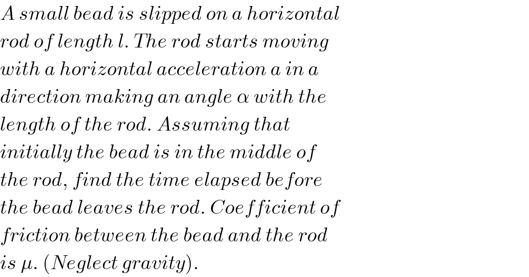 A small bead is slipped on a horizontal  rod of length l. The rod starts moving  with a horizontal acceleration a in a  direction making an angle α with the  length of the rod. Assuming that  initially the bead is in the middle of  the rod, find the time elapsed before  the bead leaves the rod. Coefficient of  friction between the bead and the rod  is μ. (Neglect gravity).  