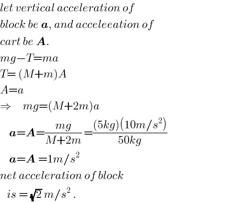 let vertical acceleration of   block be a, and acceleeation of  cart be A.  mg−T=ma  T= (M+m)A  A=a  ⇒     mg=(M+2m)a      a=A=((mg)/(M+2m)) =(((5kg)(10m/s^2 ))/(50kg))      a=A =1m/s^2    net acceleration of block     is = (√2) m/s^2  .  