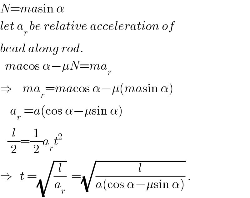 N=masin α  let a_(r ) be relative acceleration of  bead along rod.    macos α−μN=ma_r   ⇒    ma_r =macos α−μ(masin α)      a_r  =a(cos α−μsin α)     (l/2)=(1/2)a_r t^2   ⇒   t =(√(l/a_r ))  =(√(l/(a(cos α−μsin α)))) .  