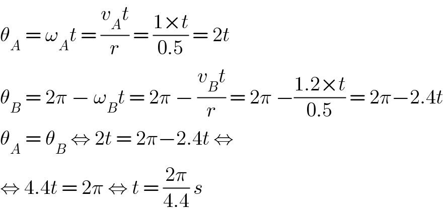 θ_A  = ω_A t = ((v_A t)/r) = ((1×t)/(0.5)) = 2t  θ_B  = 2π − ω_B t = 2π − ((v_B t)/r) = 2π −((1.2×t)/(0.5)) = 2π−2.4t  θ_A  = θ_B  ⇔ 2t = 2π−2.4t ⇔  ⇔ 4.4t = 2π ⇔ t = ((2π)/(4.4)) s  