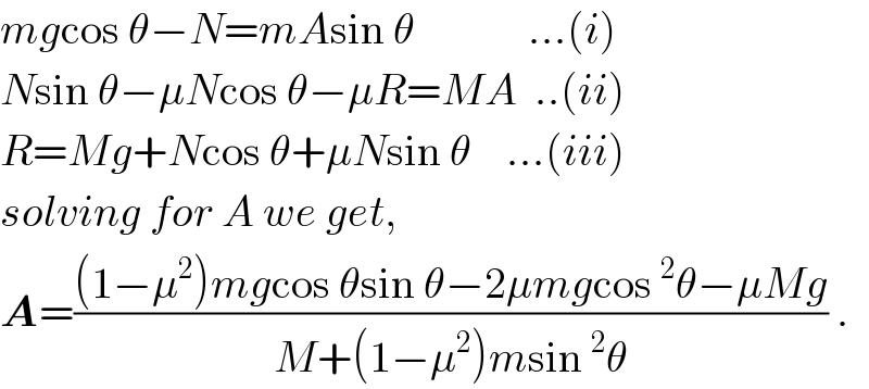 mgcos θ−N=mAsin θ             ...(i)  Nsin θ−μNcos θ−μR=MA  ..(ii)  R=Mg+Ncos θ+μNsin θ    ...(iii)  solving for A we get,  A=(((1−μ^2 )mgcos θsin θ−2μmgcos^2 θ−μMg)/(M+(1−μ^2 )msin^2 θ)) .  