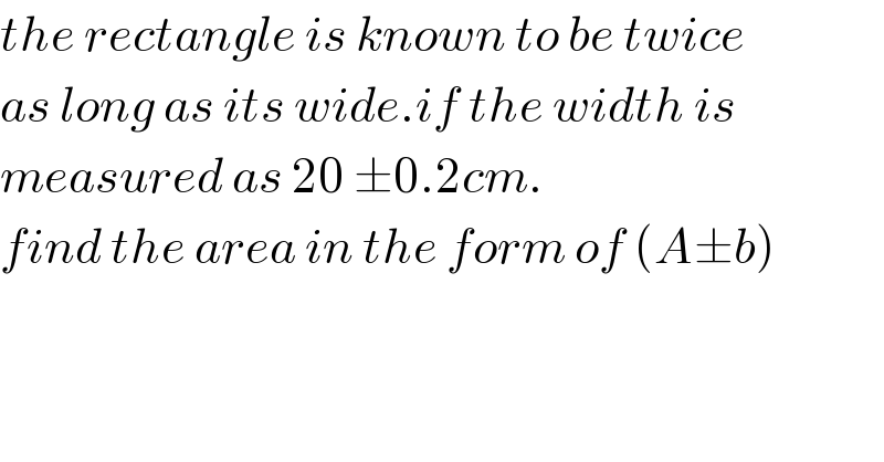 the rectangle is known to be twice  as long as its wide.if the width is  measured as 20 ±0.2cm.  find the area in the form of (A±b)    