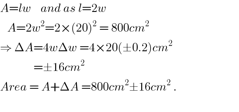 A=lw    and as l=2w     A=2w^2 =2×(20)^2  = 800cm^2   ⇒ ΔA=4wΔw =4×20(±0.2)cm^2                 =±16cm^2   Area = A+ΔA =800cm^2 ±16cm^2  .    