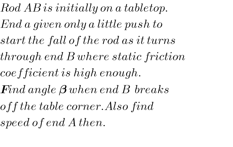 Rod AB is initially on a tabletop.  End a given only a little push to  start the fall of the rod as it turns  through end B where static friction  coefficient is high enough.  Find angle 𝛃 when end B  breaks  off the table corner.Also find  speed of end A then.    