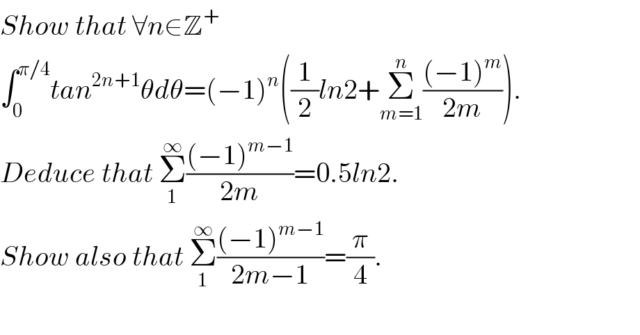 Show that ∀n∈Z^+   ∫_0 ^(π/4) tan^(2n+1) θdθ=(−1)^n ((1/2)ln2+Σ_(m=1) ^n (((−1)^m )/(2m))).  Deduce that Σ_1 ^∞ (((−1)^(m−1) )/(2m))=0.5ln2.  Show also that Σ_1 ^∞ (((−1)^(m−1) )/(2m−1))=(π/4).     