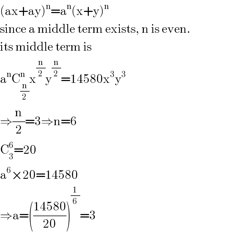 (ax+ay)^n =a^n (x+y)^n   since a middle term exists, n is even.  its middle term is  a^n C_(n/2) ^n x^(n/2) y^(n/2) =14580x^3 y^3   ⇒(n/2)=3⇒n=6  C_3 ^6 =20  a^6 ×20=14580  ⇒a=(((14580)/(20)))^(1/6) =3  