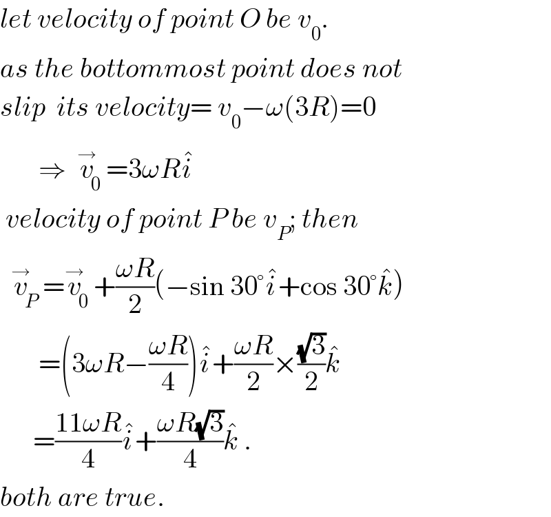 let velocity of point O be v_0 .  as the bottommost point does not  slip  its velocity= v_0 −ω(3R)=0         ⇒  v_0 ^→ =3ωRi^�    velocity of point P be v_P ; then    v_P ^→ =v_0 ^→ +((ωR)/2)(−sin 30°i^� +cos 30°k^� )         =(3ωR−((ωR)/4))i^� +((ωR)/2)×((√3)/2)k^�         =((11ωR)/4)i^� +((ωR(√3))/4)k^�  .  both are true.  