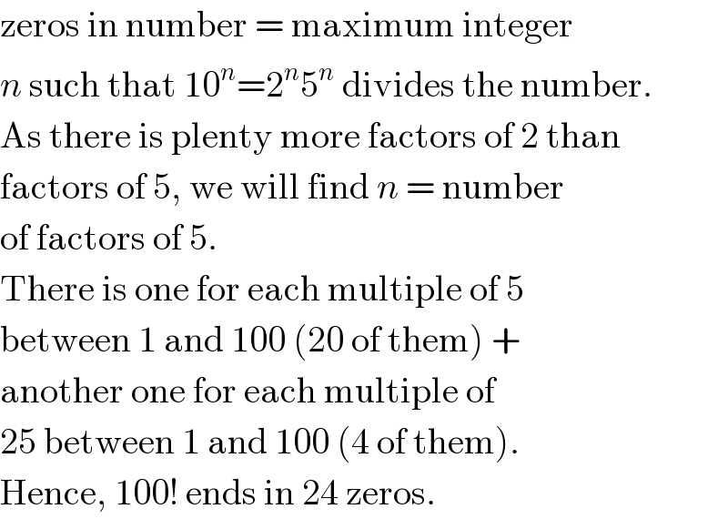 zeros in number = maximum integer  n such that 10^n =2^n 5^n  divides the number.  As there is plenty more factors of 2 than  factors of 5, we will find n = number  of factors of 5.  There is one for each multiple of 5  between 1 and 100 (20 of them) +  another one for each multiple of  25 between 1 and 100 (4 of them).  Hence, 100! ends in 24 zeros.  