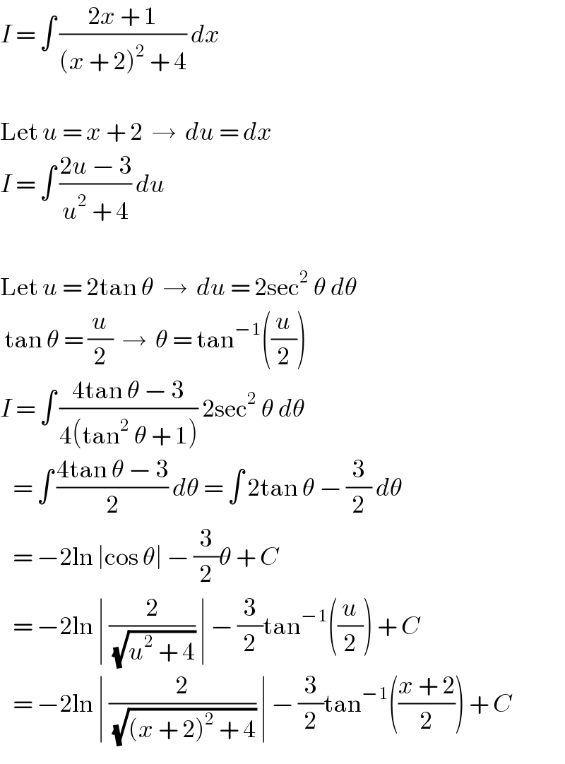 I = ∫ ((2x + 1)/((x + 2)^2  + 4)) dx    Let u = x + 2  →  du = dx  I = ∫ ((2u − 3)/(u^2  + 4)) du    Let u = 2tan θ  →  du = 2sec^2  θ dθ   tan θ = (u/2)  →  θ = tan^(−1) ((u/2))  I = ∫ ((4tan θ − 3)/(4(tan^2  θ + 1))) 2sec^2  θ dθ      = ∫ ((4tan θ − 3)/2) dθ = ∫ 2tan θ − (3/2) dθ     = −2ln ∣cos θ∣ − (3/2)θ + C     = −2ln ∣ (2/(√(u^2  + 4))) ∣ − (3/2)tan^(−1) ((u/2)) + C     = −2ln ∣ (2/(√((x + 2)^2  + 4))) ∣ − (3/2)tan^(−1) (((x + 2)/2)) + C  