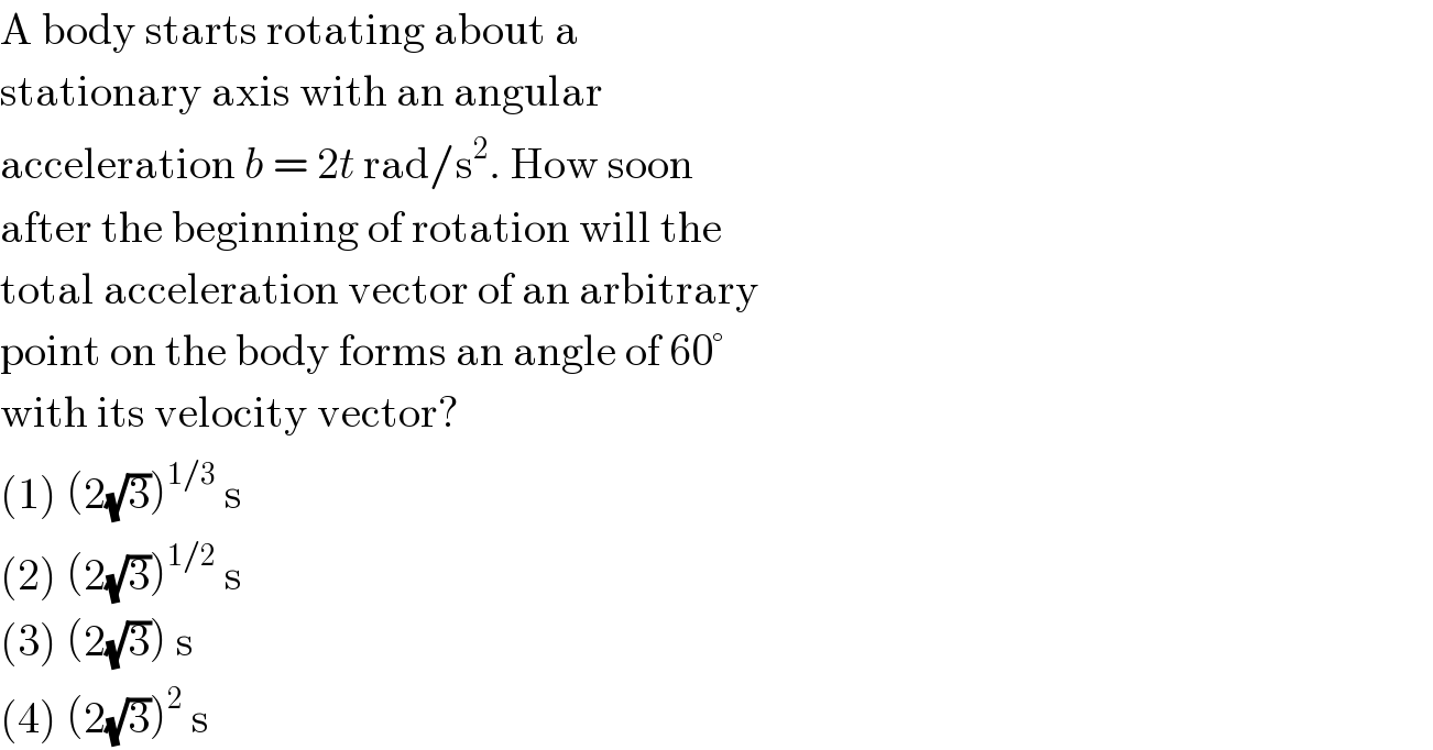 A body starts rotating about a  stationary axis with an angular  acceleration b = 2t rad/s^2 . How soon  after the beginning of rotation will the  total acceleration vector of an arbitrary  point on the body forms an angle of 60°  with its velocity vector?  (1) (2(√3))^(1/3)  s  (2) (2(√3))^(1/2)  s  (3) (2(√3)) s  (4) (2(√3))^2  s  