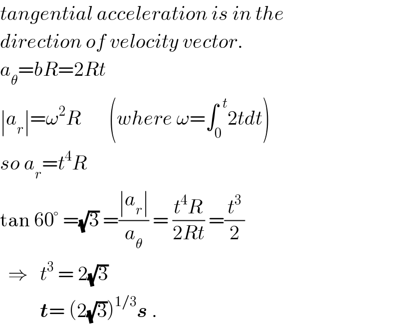 tangential acceleration is in the  direction of velocity vector.  a_θ =bR=2Rt  ∣a_r ∣=ω^2 R       (where ω=∫_0 ^(  t) 2tdt)  so a_r =t^4 R  tan 60° =(√3) =((∣a_r ∣)/a_θ ) = ((t^4 R)/(2Rt)) =(t^3 /2)    ⇒   t^3  = 2(√3)            t= (2(√3))^(1/3) s .  