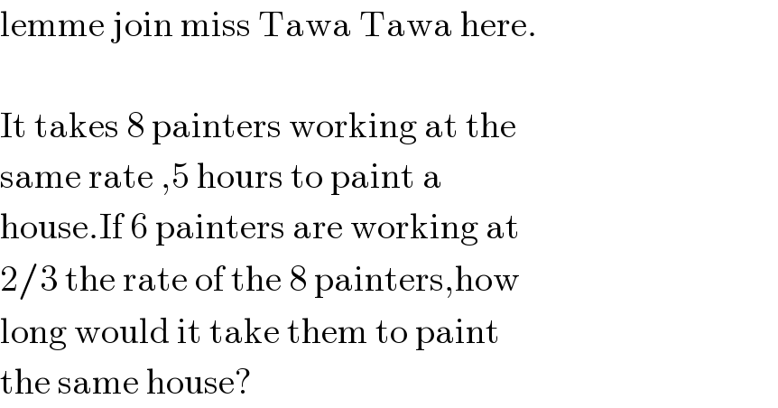 lemme join miss Tawa Tawa here.    It takes 8 painters working at the  same rate ,5 hours to paint a  house.If 6 painters are working at  2/3 the rate of the 8 painters,how  long would it take them to paint  the same house?  
