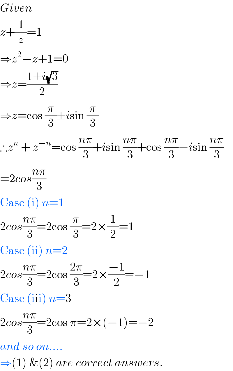Given  z+(1/z)=1  ⇒z^2 −z+1=0  ⇒z=((1±i(√3))/2)  ⇒z=cos (π/3)±isin (π/3)  ∴z^n  + z^(−n) =cos ((nπ)/3)+isin ((nπ)/3)+cos ((nπ)/3)−isin ((nπ)/3)  =2cos((nπ)/3)  Case (i) n=1  2cos((nπ)/3)=2cos (π/3)=2×(1/2)=1  Case (ii) n=2  2cos((nπ)/3)=2cos ((2π)/3)=2×((−1)/2)=−1  Case (iii) n=3  2cos((nπ)/3)=2cos π=2×(−1)=−2  and so on....  ⇒(1) &(2) are correct answers.  