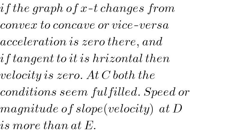 if the graph of x-t changes from  convex to concave or vice-versa  acceleration is zero there, and  if tangent to it is hrizontal then  velocity is zero. At C both the  conditions seem fulfilled. Speed or  magnitude of slope(velocity)  at D   is more than at E.  