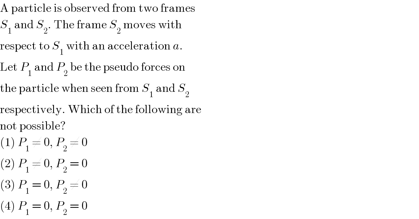 A particle is observed from two frames  S_1  and S_2 . The frame S_2  moves with  respect to S_1  with an acceleration a.  Let P_1  and P_2  be the pseudo forces on  the particle when seen from S_1  and S_2   respectively. Which of the following are  not possible?  (1) P_1  ≠ 0, P_2  ≠ 0  (2) P_1  ≠ 0, P_2  = 0  (3) P_1  = 0, P_2  ≠ 0  (4) P_1  = 0, P_2  = 0  