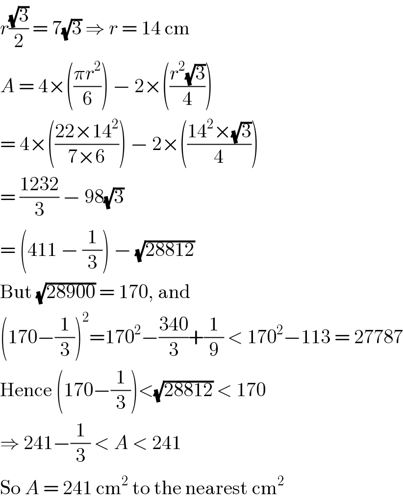 r((√3)/2) = 7(√3) ⇒ r = 14 cm  A = 4×(((πr^2 )/6)) − 2×(((r^2 (√3))/4))  = 4×(((22×14^2 )/(7×6))) − 2×(((14^2 ×(√3))/4))  = ((1232)/3) − 98(√3)  = (411 − (1/3)) − (√(28812))  But (√(28900)) = 170, and  (170−(1/3))^2 =170^2 −((340)/3)+(1/9) < 170^2 −113 = 27787  Hence (170−(1/3))<(√(28812)) < 170  ⇒ 241−(1/3) < A < 241  So A = 241 cm^2  to the nearest cm^2   