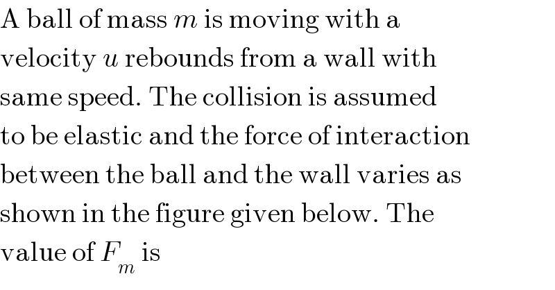 A ball of mass m is moving with a  velocity u rebounds from a wall with  same speed. The collision is assumed  to be elastic and the force of interaction  between the ball and the wall varies as  shown in the figure given below. The  value of F_m  is  