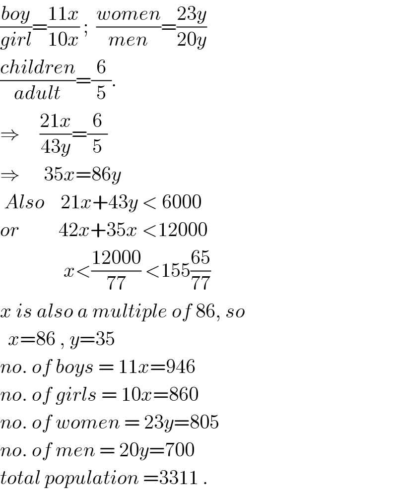 ((boy)/(girl))=((11x)/(10x)) ;  ((women)/(men))=((23y)/(20y))  ((children)/(adult))=(6/5).  ⇒     ((21x)/(43y))=(6/5)   ⇒      35x=86y   Also    21x+43y < 6000  or          42x+35x <12000                  x<((12000)/(77)) <155((65)/(77))  x is also a multiple of 86, so    x=86 , y=35  no. of boys = 11x=946  no. of girls = 10x=860  no. of women = 23y=805  no. of men = 20y=700  total population =3311 .  